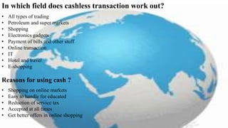 In which field does cashless transaction work out?
• All types of trading
• Petroleum and super markets
• Shopping
• Electronics gadgets
• Payment of bills and other stuff
• Online transaction
• IT
• Hotel and travel
• E-shopping
Reasons for using cash ?
• Shopping on online markets
• Easy to handle for educated
• Reduction of service tax
• Accepted at all times
• Get better offers in online shopping
 