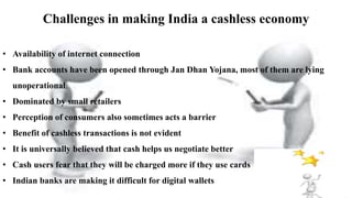 Challenges in making India a cashless economy
• Availability of internet connection
• Bank accounts have been opened through Jan Dhan Yojana, most of them are lying
unoperational.
• Dominated by small retailers
• Perception of consumers also sometimes acts a barrier
• Benefit of cashless transactions is not evident
• It is universally believed that cash helps us negotiate better
• Cash users fear that they will be charged more if they use cards
• Indian banks are making it difficult for digital wallets
 