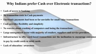 Why Indians prefer Cash over Electronic transactions?
• Lack of access to banking
• No transaction costs in Cash payments
• Electronic payments had been so far unviable for small value transactions
• Cash provides flexibility and simplicity
• No worries about crashing of computers and losing the transactions
• Large unorganized sector with majority of retailers, suppliers and service providers.
• Infrastructure to offer card-based transactions nor the inclination to encourage consumer
to pay by credit cards or debit cards
• Lack of education / awareness
 