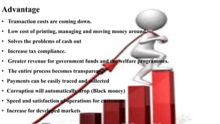 Advantage
• Transaction costs are coming down.
• Low cost of printing, managing and moving money around.
• Solves the problems of cash out
• Increase tax compliance.
• Greater revenue for government funds and the welfare programmes.
• The entire process becomes transparent
• Payments can be easily traced and collected
• Corruption will automatically drop (Black money)
• Speed and satisfaction of operations for customers
• Increase for developed markets
 