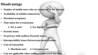 Disadvantage
• Number of mobile users who are connected to the Internet
• Availability of reliable connectivity
• Merchant acceptance
• Time taken for a transaction
1. For a card 2. For digital transactions
• Security issues
• No privacy with cashless (Security issues)
• Interoperability issues (between payment systems)
• Cost of transaction
1. Merchant costs 2. Customer costs
• Cost are applicable when cashless is converted into cash
 