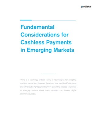 Fundamental
Considerations for
Cashless Payments
in Emerging Markets
There is a seemingly endless variety of technologies for accepting
cashless transactions; however, there is no “one size ﬁts all,” which can
make ﬁnding the right payment solution a daunting process—especially
in emerging markets where many obstacles can threaten digital
commerce success.
 