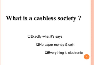 What is a cashless society ?
Exactly what it’s says
No paper money & coin
Everything is electronic
1
 