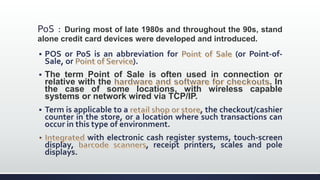 PoS : During most of late 1980s and throughout the 90s, stand
alone credit card devices were developed and introduced.
 POS or PoS is an abbreviation for (or Point-of-
Sale, or ).
 The term Point of Sale is often used in connection or
relative with the . In
the case of some locations, with wireless capable
systems or network wired via TCP/IP.
 Term is applicable to a , the checkout/cashier
counter in the store, or a location where such transactions can
occur in this type of environment.
with electronic cash register systems, touch-screen
display, , receipt printers, scales and pole
displays.
 