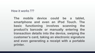 How it works ???
The mobile device could be a tablet,
smartphone and even an iPod Touch. The
basic functioning involves scanning the
product’s barcode or manually entering the
transaction details into the device, swiping the
customer’s card, taking an electronic signature
and even generating a receipt with a portable
printer.
 