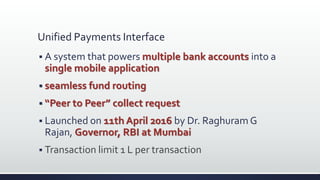 Unified Payments Interface
 A system that powers multiple bank accounts into a
single mobile application
 seamless fund routing
 “Peer to Peer” collect request
 Launched on 11th April 2016 by Dr. Raghuram G
Rajan, Governor, RBI at Mumbai
 Transaction limit 1 L per transaction
 