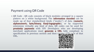 Payment using QR Code
 QR Code : QR code consists of black modules arranged in a square
pattern on a white background. The information encoded can be
made up of four standardized kinds (“modes”) of data (numeric,
alphanumeric, byte/binary, Kanji-logographic), or by supported
extensions virtually any kind of data. QR codes can be used for
proximity payments with UPI .Developers who are developing
merchant applications must generate a URL fully compliant to
specification in previous section and then create a QR code of that
URL.
 