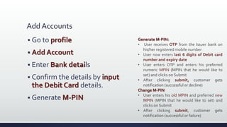 Add Accounts
 Go to profile
 Add Account
 Enter Bank details
 Confirm the details by input
the Debit Card details.
 Generate M-PIN
Generate M-PIN:
• User receives OTP from the Issuer bank on
his/her registered mobile number
• User now enters last 6 digits of Debit card
number and expiry date
• User enters OTP and enters his preferred
numeric MPIN (MPIN that he would like to
set) and clicks on Submit
• After clicking submit, customer gets
notification (successful or decline)
Change M-PIN
• User enters his old MPIN and preferred new
MPIN (MPIN that he would like to set) and
clicks on Submit
• After clicking submit, customer gets
notification (successful or failure)
 