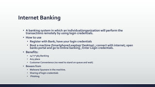 Internet Banking
 A banking system in which an individual/organization will perform the
transactions remotely by using login credentials.
 How to use
 Register with Bank; have your login credentials
 Boot a machine (Smartphone/Leaptop/ Desktop) ; connect with internet; open
banks portal and go to Online banking ; Enter Login credentials.
 Benefits:
 24*7*365 Banking
 Any place
 Customer Convenience (no need to stand on queue and wait)
 Beware from
 Malware/ Spyware in the machine.
 Sharing of login credentials
 Phishing
 
