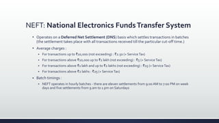 NEFT: National Electronics FundsTransfer System
 Operates on a Deferred Net Settlement (DNS) basis which settles transactions in batches
(the settlement takes place with all transactions received till the particular cut-off time.)
 Average charges :
 For transactions up to ₹10,000 (not exceeding) : ₹2.50 (+ Service Tax)
 For transactions above ₹10,000 up to ₹1 lakh (not exceeding) : ₹5 (+ Service Tax)
 For transactions above ₹1 lakh and up to ₹2 lakhs (not exceeding) : ₹15 (+ Service Tax)
 For transactions above ₹2 lakhs : ₹25 (+ Service Tax)
 Batch timings :
 NEFT operates in hourly batches - there are eleven settlements from 9:00 AM to 7:00 PM on week
days and five settlements from 9 am to 1 pm on Saturdays
 