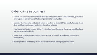 Cyber crime as business
 Search for new ways to monetize their attacks (sell data on the DarkWeb, purchase
new types of ransomware that is impossible to break, etc.);
 Monitor their income and use all kinds of tactics to expand their reach, harvest more
data and launch stronger and more lucrative attacks;
 Hire blackhat hackers to do it (they’re the bad kind, because there are good hackers
too – the whitehat kind);
 Invest in acquiring infrastructure they can use to launch attacks and keep them
anonymous;
 Buy exploit kits and ready-made malware that can be deployed instantly.
 