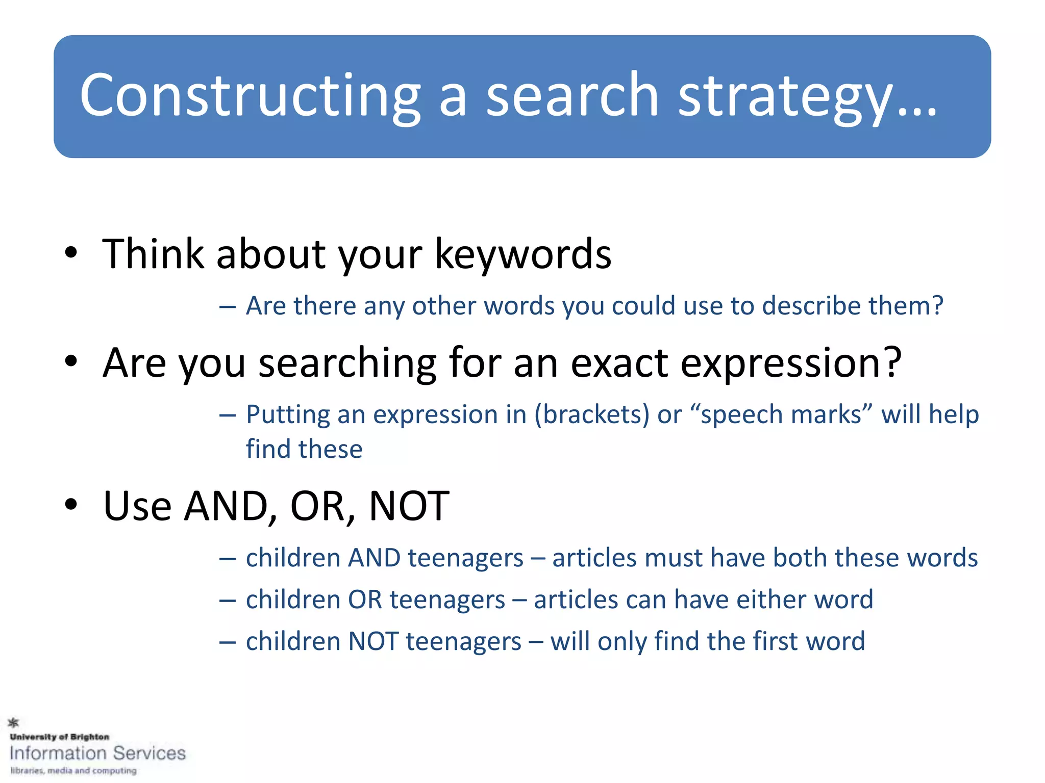 Constructing a search strategy…

• Think about your keywords
        – Are there any other words you could use to describe them?

• Are you searching for an exact expression?
        – Putting an expression in (brackets) or “speech marks” will help
          find these

• Use AND, OR, NOT
        – children AND teenagers – articles must have both these words
        – children OR teenagers – articles can have either word
        – children NOT teenagers – will only find the first word
 
