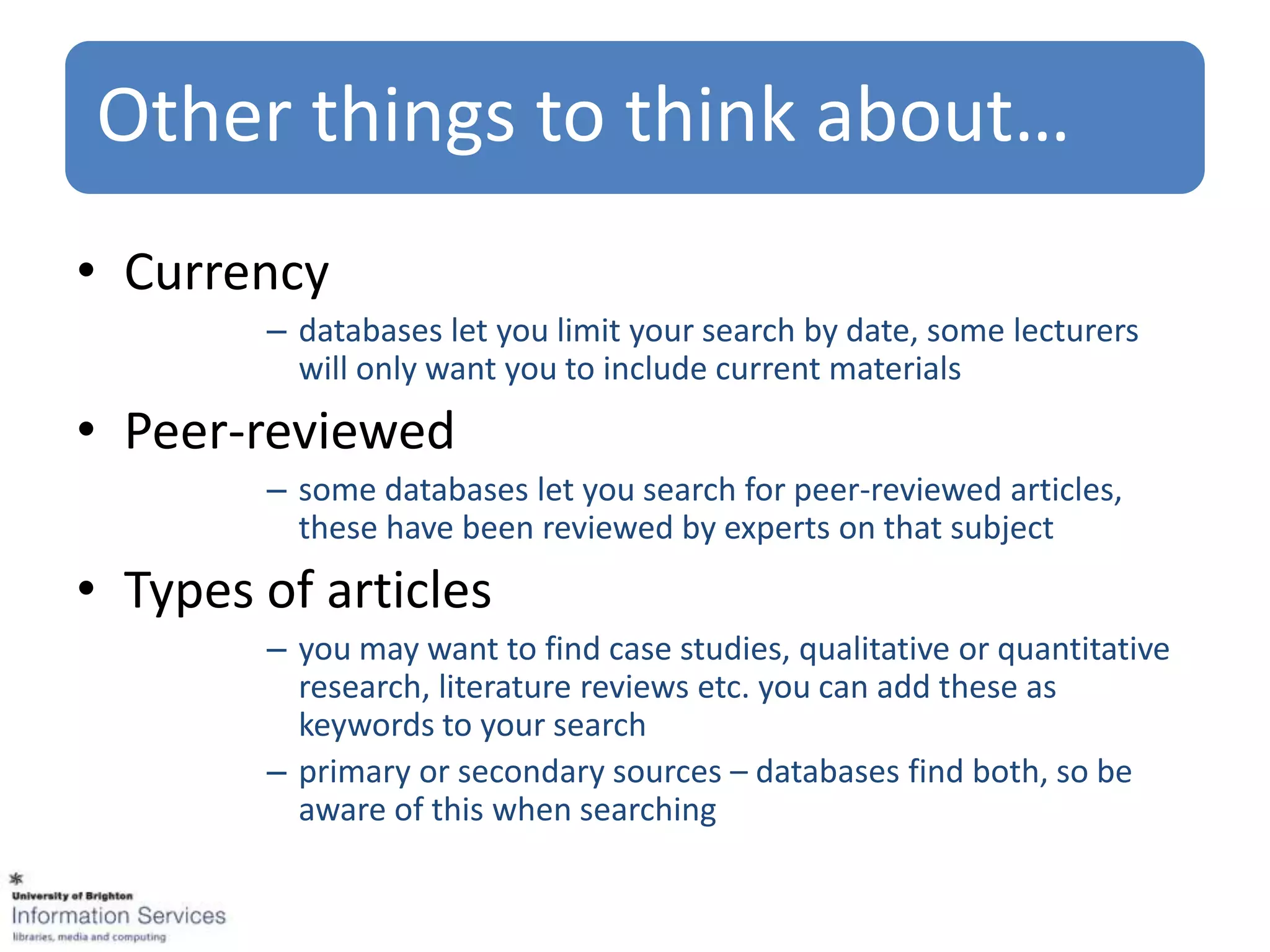 Other things to think about…
• Currency
        – databases let you limit your search by date, some lecturers
          will only want you to include current materials
• Peer-reviewed
        – some databases let you search for peer-reviewed articles,
          these have been reviewed by experts on that subject
• Types of articles
        – you may want to find case studies, qualitative or quantitative
          research, literature reviews etc. you can add these as
          keywords to your search
        – primary or secondary sources – databases find both, so be
          aware of this when searching
 