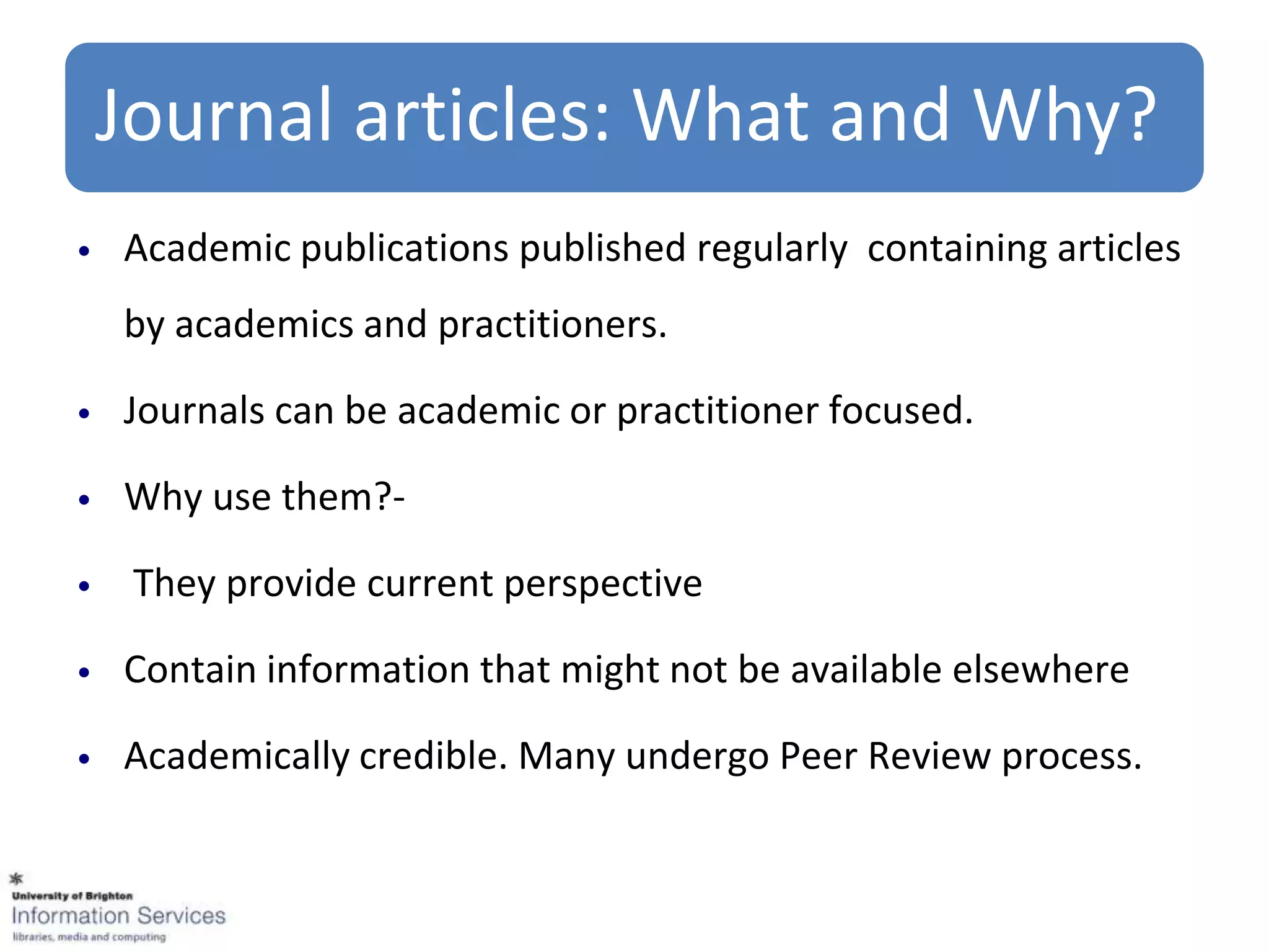 Journal articles: What and Why?
•   Academic publications published regularly containing articles
    by academics and practitioners.

•   Journals can be academic or practitioner focused.

•   Why use them?-

•    They provide current perspective

•   Contain information that might not be available elsewhere

•   Academically credible. Many undergo Peer Review process.
 