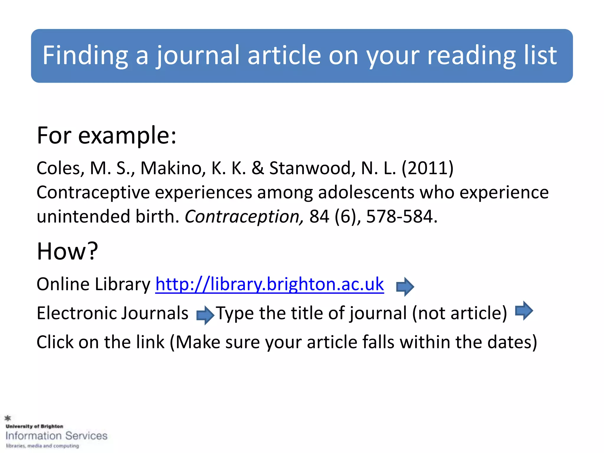 Finding a journal article on your reading list

For example:
Coles, M. S., Makino, K. K. & Stanwood, N. L. (2011)
Contraceptive experiences among adolescents who experience
unintended birth. Contraception, 84 (6), 578-584.
How?
Online Library http://library.brighton.ac.uk
Electronic Journals Type the title of journal (not article)
Click on the link (Make sure your article falls within the dates)
 