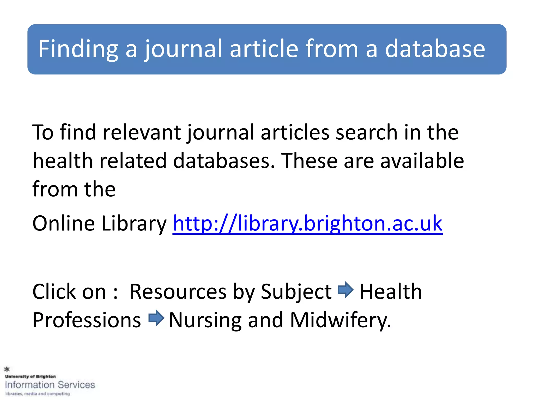 Finding a journal article from a database


To find relevant journal articles search in the
health related databases. These are available
from the
Online Library http://library.brighton.ac.uk

Click on : Resources by Subject Health
Professions Nursing and Midwifery.
 