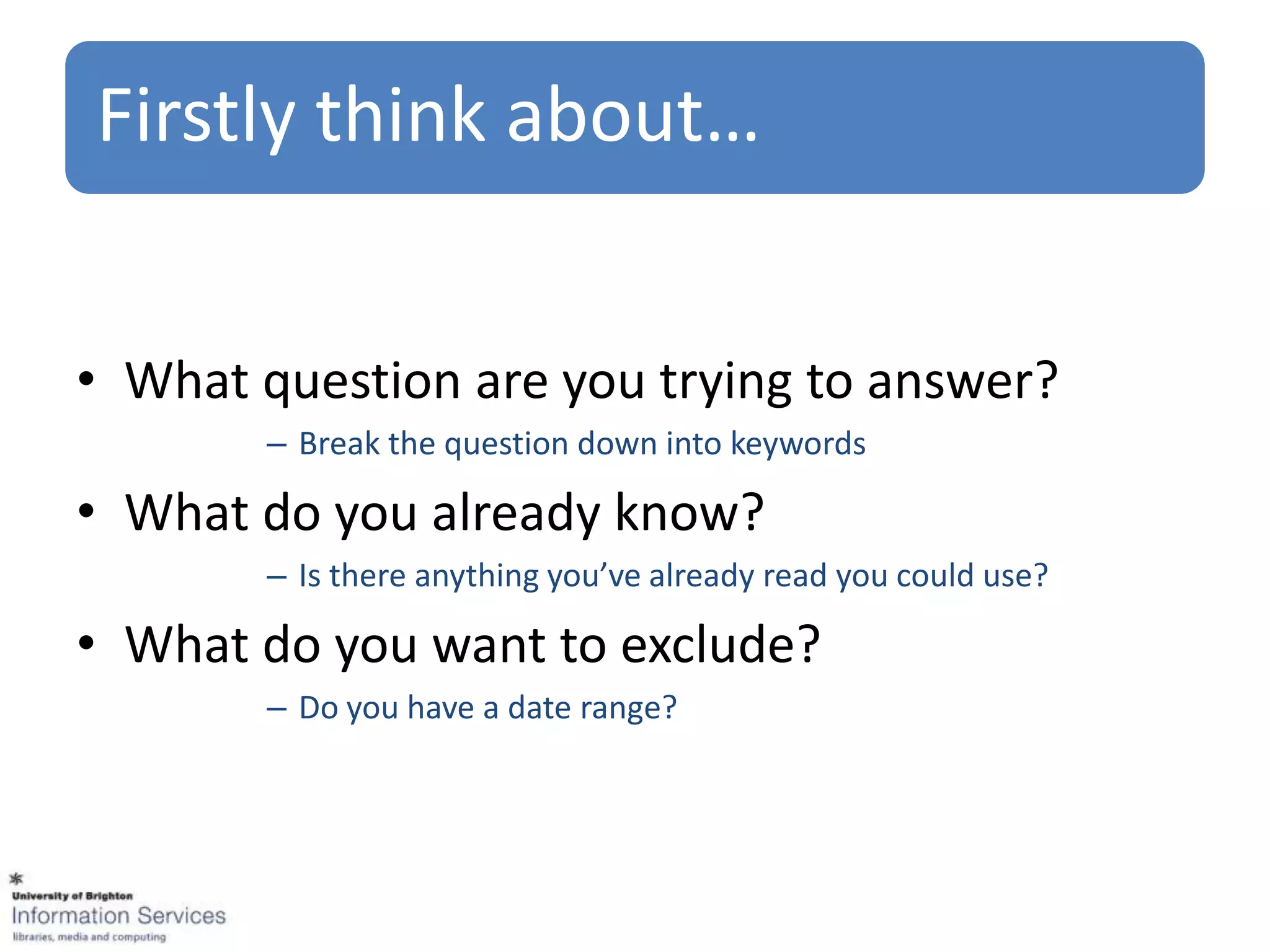 Firstly think about…


• What question are you trying to answer?
       – Break the question down into keywords

• What do you already know?
       – Is there anything you’ve already read you could use?

• What do you want to exclude?
       – Do you have a date range?
 