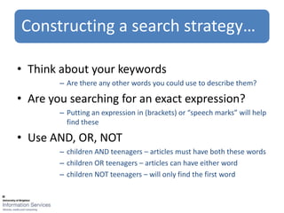 Constructing a search strategy…

• Think about your keywords
        – Are there any other words you could use to describe them?

• Are you searching for an exact expression?
        – Putting an expression in (brackets) or “speech marks” will help
          find these

• Use AND, OR, NOT
        – children AND teenagers – articles must have both these words
        – children OR teenagers – articles can have either word
        – children NOT teenagers – will only find the first word
 