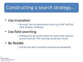 Constructing a search strategy…

• Use truncation
        – By using * you can extend your results e.g. child* will find
          child, children, childhood

• Use field searching
        – Databases let you search within the author, title, abstract,
          journal name etc. This may help narrow your results

• Be flexible
        – If at first you don’t succeed re-examine your keywords!
 