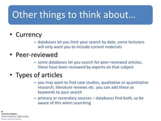 Other things to think about…
• Currency
        – databases let you limit your search by date, some lecturers
          will only want you to include current materials
• Peer-reviewed
        – some databases let you search for peer-reviewed articles,
          these have been reviewed by experts on that subject
• Types of articles
        – you may want to find case studies, qualitative or quantitative
          research, literature reviews etc. you can add these as
          keywords to your search
        – primary or secondary sources – databases find both, so be
          aware of this when searching
 