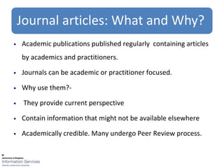 Journal articles: What and Why?
•   Academic publications published regularly containing articles
    by academics and practitioners.

•   Journals can be academic or practitioner focused.

•   Why use them?-

•    They provide current perspective

•   Contain information that might not be available elsewhere

•   Academically credible. Many undergo Peer Review process.
 