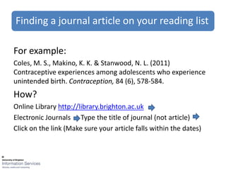 Finding a journal article on your reading list

For example:
Coles, M. S., Makino, K. K. & Stanwood, N. L. (2011)
Contraceptive experiences among adolescents who experience
unintended birth. Contraception, 84 (6), 578-584.
How?
Online Library http://library.brighton.ac.uk
Electronic Journals Type the title of journal (not article)
Click on the link (Make sure your article falls within the dates)
 