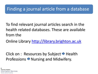 Finding a journal article from a database


To find relevant journal articles search in the
health related databases. These are available
from the
Online Library http://library.brighton.ac.uk

Click on : Resources by Subject Health
Professions Nursing and Midwifery.
 