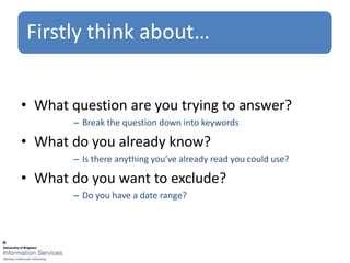 Firstly think about…


• What question are you trying to answer?
       – Break the question down into keywords

• What do you already know?
       – Is there anything you’ve already read you could use?

• What do you want to exclude?
       – Do you have a date range?
 