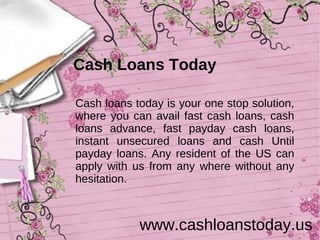 Cash Loans Today

Cash loans today is your one stop solution,
where you can avail fast cash loans, cash
loans advance, fast payday cash loans,
instant unsecured loans and cash Until
payday loans. Any resident of the US can
apply with us from any where without any
hesitation.



            www.cashloanstoday.us
 