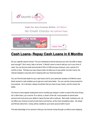 Cash Loans- Repay Cash Loans in 6 Months

Do you urgently require money? Are you hesitating to borrow because you won’t be able to repay
soon enough? Don’t worry, help is at hand. 6 Month Loans is here to bail you out in your time of
need. You can borrow small amounts like £100 to £1500 and pay at leisure, over a period of 6
months or less. Perhaps your pay cheque does not allow you to pay earlier, but don’t worry, the
interest charged is very less and in keeping with your financial situation.


You can find the best deals for your cash loans and for your particular situation at 6 Month Loans.
Quick access to cash enables you to get your work done faster. You can use the money loaned for
any purpose. As in all loans, always remember that you have to pay it back, and the sooner the
better.


You have to have regular employment and a monthly pay cheque in order to avail of this kind of loan.
As in other loans, you must be 18 or above, a citizen of the UK, must possess an active bank
account and must prove your ability to repay the loan with a solid job. Bad credit, insolvency etc. do
not affect your chance to avail of cash loans and that too, at the most competitive rates. Go ahead
and fill that online form, money will be credited to your bank account within hours!


The best advantage of our service is that you can borrow money through us without even stepping
 