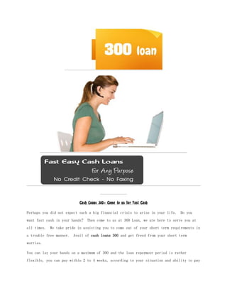 Cash Loans 300- Come to us for Fast Cash

Perhaps you did not expect such a big financial crisis to arise in your life. Do you
want fast cash in your hands? Then come to us at 300 Loan, we are here to serve you at
all times. We take pride in assisting you to come out of your short term requirements in
a trouble free manner. Avail of cash loans 300 and get freed from your short term
worries.

You can lay your hands on a maximum of 300 and the loan repayment period is rather
flexible, you can pay within 2 to 4 weeks, according to your situation and ability to pay
 