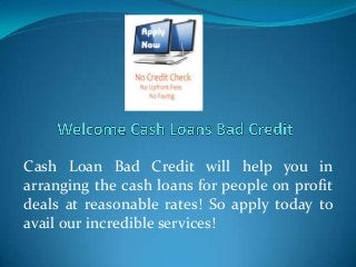 Cash Loan Bad Credit will help you in
arranging the cash loans for people on profit
deals at reasonable rates! So apply today to
avail our incredible services!

 