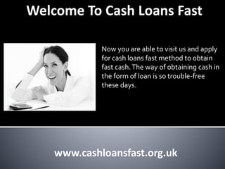 Welcome To Cash Loans Fast
Now you are able to visit us and apply
for cash loans fast method to obtain
fast cash.The way of obtaining cash in
the form of loan is so trouble-free
these days.
www.cashloansfast.org.uk
 