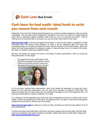Cash loans for bad credit- Ideal funds to assist
you recover from cash crunch
Apparently, due to the bad credit tag attached against you, availing monetary assistance might not just be
a possibility. This can have severe implications, especially if you are in the midst of a severe financial
crisis. With no alternative options available, what is that you can d to overcome the crisis? There is
nothing much to be worried about, as long as you can count upon cash loans for bad credit.

Cash loan bad credit is not just any regular loan program. In fact, this loan option is designed to assist
financially those with serious credit problems. In order to let the applicants attain the funds with
considerable ease, the lenders do release the funds, without looking in to the credit history. Apart from
these, the funds being attained for temporary duration, it does not pose much of a threat to the lender.
So, there s no need to involve any collateral as well.

But then, the lenders do release the funds on the basis of certain preconditions, which of course are
being listed below. In this regard:

    -   The applicant must be a valid citizen of UK
    -   Should be employed for the past few months
    -   A bank account that must be in active use
    -   Age attained should be more than 18 years




It is by primarily meeting these requirements, which then enable the applicants to source the funds.
Based on ones need and requirement, one can avail funds anywhere in between £100-£1500. The
amount borrowed can be used to deal with any unforeseen emergency. As for the repayment term, it is
short and usually lasts for a period in between 14-31 days.

In an attempt to let the applicants source the loans with considerable and that too, without much of any
hassle, lenders are releasing the funds online. By applying online, one gets to source the funds against
suitable terms and that too, without much of any delay.

Cash loans for bad credit do assist you in times of crisis, by letting you have the funds without much of
any inconvenience.

To know more about bad credit loans, short term cash loans, payday loans for bad credit, and bad credit
loans for unemployed, cash loans for people on benefits, instant cash loans no credit check. Please visit
http://www.cashloanbadcredit.co.uk
 