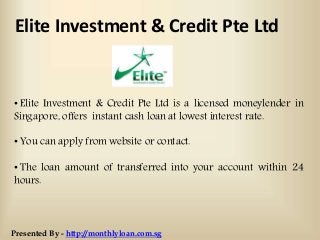 Elite Investment & Credit Pte Ltd
• Elite Investment & Credit Pte Ltd is a licensed moneylender in
Singapore, offers instant cash loan at lowest interest rate.
• You can apply from website or contact.
• The loan amount of transferred into your account within 24
hours.
Presented By - http://monthlyloan.com.sg
 