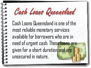 Cash Loans Queensland is one of the
most reliable monetary services
available for borrowers who are in
need of urgent cash. These loans are
given for a short duration and are
unsecured in nature.
 