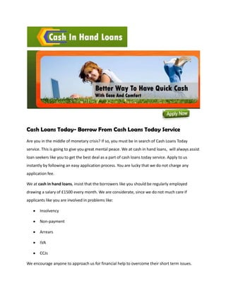 Cash Loans Today- Borrow From Cash Loans Today Service
Are you in the middle of monetary crisis? If so, you must be in search of Cash Loans Today
service. This is going to give you great mental peace. We at cash in hand loans, will always assist
loan seekers like you to get the best deal as a part of cash loans today service. Apply to us
instantly by following an easy application process. You are lucky that we do not charge any
application fee.

We at cash in hand loans, insist that the borrowers like you should be regularly employed
drawing a salary of £1500 every month. We are considerate, since we do not much care if
applicants like you are involved in problems like:

       Insolvency

       Non-payment

       Arrears

       IVA

       CCJs

We encourage anyone to approach us for financial help to overcome their short term issues.
 