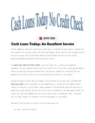 Cash Loan Today: An Excellent Service
Fixing immediate financial issues has become quite a problem for many people. Seeking for
loan seems to be the main option for such individuals. Do you fall in this group? No need
for you to worry. We at Cash Loans Today No Credit Check can sort out your entire
monetary problems through our Cash Loan Today service.


At Cash Loans Today No Credit Check, we do not want you to send us any unwanted
documents. We also promise that we will not involve you in any credit checking procedures
before we sanction your much needed loan. You need not submit any collateral for the
approval of the loan. Trust us, we will guarantee our service to you always.


You may be glad to learn that the highest cash aid that we can give you is £1,500. The
Cash Loan Today service provides you the opportunity to return the loan amount within
tenure of fourteen to thirty days. Timely payment of the borrowed loan will help you to
mend your credit ratings. We can also assist you in seeking for reliable money lenders to
credit the cash loan immediately into your account after its approval. Don’t hesitate
for too long. Contact us instantly for receiving money in your hands.


Borrowers like you have to satisfy us by proving that you:


       Are a citizen of the UK
 