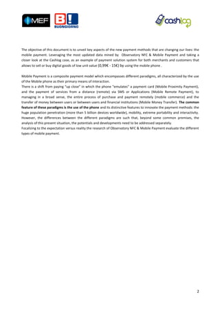 The objective of this document is to unveil key aspects of the new payment methods that are changing our lives: the
mobile payment. Leveraging the most updated data mined by Observatory NFC & Mobile Payment and taking a
closer look at the Cashlog case, as an example of payment solution system for both merchants and customers that
allows to sell or buy digital goods of low unit value (0,99€ - 15€) by using the mobile phone .

Mobile Payment is a composite payment model which encompasses different paradigms, all characterized by the use
of the Mobile phone as their primary means of interaction.
There is a shift from paying “up close” in which the phone "emulates" a payment card (Mobile Proximity Payment),
and the payment of services from a distance (remote) via SMS or Applications (Mobile Remote Payment), to
managing in a broad sense, the entire process of purchase and payment remotely (mobile commerce) and the
transfer of money between users or between users and financial institutions (Mobile Money Transfer). The common
feature of these paradigms is the use of the phone and its distinctive features to innovate the payment methods: the
huge population penetration (more than 5 billion devices worldwide), mobility, extreme portability and interactivity.
However, the differences between the different paradigms are such that, beyond some common premises, the
analysis of this present situation, the potentials and developments need to be addressed separately.
Focalizing to the expectation versus reality the research of Observatory NFC & Mobile Payment evaluate the different
types of mobile payment.




                                                                                                                   2
 