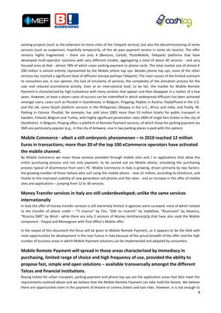 existing projects (such as the extension to more cities of the Telepark service), but also the decommissioning of some
services (such as suspension, hopefully temporarily, of the ski pass payment service in some ski resorts). The offer
remains highly fragmented – there are only 4 (Bemoov, CartaSi, PosteMobile, Telepark) platforms that have
developed multi-operator solutions with very different models, aggregating a total of about 40 services - and very
focused ones at that - almost 78% of which cover parking payment or phone cards. The total market size of almost €
200 million is almost entirely represented by the Mobile phone top ups. Besides phone top ups, none of the other
services has reached a significant level of diffusion (except perhaps Telepark). The main causes of the limited outreach
to consumers are, in our opinion, the lack of circularity of services, the complexity of the activation process for the
user and reduced promotional activity. Even at an international level, to be fair, the market for Mobile Remote
Payment is characterized by high turbulence with many services that appear and then disappear in a matter of a few
years. However, at least a dozen cases of success can be indentified in which widespread diffusion has been achieved
amongst users, cases such as Plusdial in Scandinavia; in Belgium, Pingping; Paybox in Austria; PaybyPhone in the U.S.
and the UK; some GCash platform services in the Philippines; Obopay in the U.S., Africa and India; and finally, M-
Parking in Estonia. Plusdial, for example, has sold since 2002 more than 53 million tickets for public transport in
Sweden, Finland, Belgium and Turkey, with highly significant penetration rates (40% of single fare tickets in the city of
Stockholm). In Belgium, Pinping offers a platform of Remote Payment services, of which those for parking payment via
SMS are particularly popular (e.g., in the city of Antwerp, one in two parking places is paid with this option).

Mobile Commerce - albeit a still embryonic phenomenon – in 2010 reached 12 million
Euros in transactions; more than 20 of the top 100 eCommerce operators have activated
the mobile channel.
By Mobile Commerce we mean those services provided through mobile sites and / or applications that allow the
entire purchasing process and not only payment, to be carried out via Mobile phone, simulating the purchasing
process typical of eCommerce from one’s PC. Mobile Commerce in Italy is growing, driven primarily by two factors:
the growing number of those Italians who surf using the mobile phone - now 12 million, according to ComScore, and
thanks to the improved usability of new generation cell phones and flat rates - and an increase in the offer of mobile
sites and applications – jumping from 12 to 38 services.

Money Transfer services in Italy are still underdeveloped; unlike the same services
internationally
In Italy the offer of money transfer services is still extremely limited. 6 agencies were surveyed, most of which related
to the transfer of phone credit – “Ti ricarico” by Tim, “SOS mi ricarichi” by Vodafone, “Ricaricami” by Noverca,
“Ricarica SMS” by Wind - while there are only 2 services of Money remittance/p2p that have also used the Mobile
component - Paypal and Moneygram with Post Office’s Mobile offer.

In the sequel of this document the focus will be given to Mobile Remote Payment, as it appears to be the field with
most opportunities for development in the near future in Italy because of the actual breadth of the offer and the high
number of business areas in which Mobile Payment solutions can be implemented and adopted by consumers.

Mobile Remote Payment will spread in those areas characterized by immediacy in
purchasing, limited range of choice and high frequency of use, provided the ability to
propose fast, simple and open solutions – available transversally amongst the different
Telcos and financial institutions.
Buying tickets for urban transport, parking payment and phone top ups are the application areas that best meet the
requirements outlined above and we believe that the Mobile Remote Payment can take hold the fastest. We believe
there are opportunities even in the payment of theatre or cinema tickets and taxi rides. However, it is not enough to
                                                                                                                       4
 