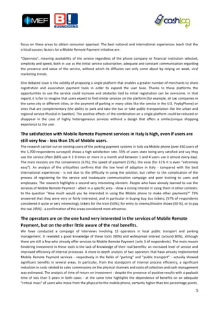 focus on these areas to obtain consumer approval. The best national and international experiences teach that the
critical success factors for a Mobile Remote Payment initiative are:

"Openness", meaning availability of the service regardless of the phone company or financial institution selected;
simplicity and speed, both in use as the initial service subscription; adequate and constant communication regarding
the presence and value of the service, without which its diffusion can only come about by relying on weak, viral
marketing trends.

One debated issue is the validity of proposing a single platform that enables a greater number of merchants to share
registration and association payment tools in order to expand the user base. Thanks to these platforms the
opportunities to use the service could increase and obstacles tied to initial registration can be overcome. In that
regard, it is fair to imagine that users expect to find similar services on the platform (for example, all taxi companies in
the same city or different cities, or the payment of parking in many cities like the service in the U.S. PaybyPhone) or
ones that are complementary (the ability to park and take the bus or take public transportation like the urban and
regional service Plusdial in Sweden). The positive effects of the combination on a single platform could be reduced or
disappear in the case of highly heterogeneous services without a design that offers a similar/unique shopping
experience to the user.

The satisfaction with Mobile Remote Payment services in Italy is high, even if users are
still very few - less than 1% of Mobile users.
The research carried out on existing users of the parking payment systems in Italy via Mobile phone (over 450 users of
the 1,700 respondents surveyed) shows a high satisfaction rate. 55% of users state being very satisfied and say they
use the service often (68% use it 2-3 times or more in a month and between 1 and 4 users use it almost every day).
The main reasons are the convenience (61%), the speed of payment (53%), the ease (for 61% it is even "extremely
easy"). An analysis of the criticalities confirms that the low level of adoption in Italy - compared with the best
international experiences - is not due to the difficulty in using the solution, but rather to the complication of the
process of registering for the service and inadequate communication campaign and poor training to users and
employees. The research highlights a second very interesting element. People who have already learned to use the
services of Mobile Remote Payment - albeit in a specific area - show a strong interest in using them in other contexts:
to the question "How much would you be interested in using the Mobile phone to make other payments?" 73%
answered that they were very or fairly interested, and in particular in buying buy bus tickets; (57% of respondents
considered it quite or very interesting); tickets for the train (50%); for entry to cinema/theatre shows (50 %), or to pay
the taxi (45%) - a confirmation of the areas considered most attractive.

The operators are on the one hand very interested in the services of Mobile Remote
Payment, but on the other little aware of the real benefits.
We have conducted a campaign of interviews involving 15 operators in local public transport and parking
management. It revealed a good knowledge of these tools (90%) and widespread interest (around 80%), although
there are still a few who already offer services to Mobile Remote Payment (only 3 of respondents). The main reason
hindering investment in these tools is the lack of knowledge of their real benefits: an increased level of service and
improved efficiency of internal processes. A more in-depth analysis of two operators that have already implemented
Mobile Remote Payment services - respectively in the fields of "parking" and "public transport" - actually showed
significant benefits in several areas. In particular, from the standpoint of internal process efficiency, a significant
reduction in costs related to sales commissions on the physical channels and costs of collection and cash management
was estimated. The analysis of time of return on investment - despite the presence of positive results with a payback
time of less than 5 years in both cases - at the same time highlights the dependence of benefits on an adequate
"critical mass" of users who move from the physical to the mobile phone, certainly higher than ten percentage points.

                                                                                                                          5
 