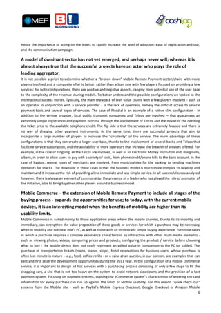 Hence the importance of acting on the levers to rapidly increase the level of adoption: ease of registration and use,
and the communication campaign.

A model of dominant sector has not yet emerged, and perhaps never will; whereas it is
almost always true that the successful projects have an actor who plays the role of
leading aggregator.
It is not possible a priori to determine whether a “broken down” Mobile Remote Payment sector/chain, with more
players involved and a composite offer is better, rather than a lean one with few players focused on providing a few
services: for both configurations, there are positive and negative aspects, ranging from potential size of the user base
to the complexity of the revenue sharing models. To better understand the possible configurations we looked to the
international success stories. Typically, the main drawback of lean value chains with a few players involved - such as
an operator in conjunction with a service provider - is the lack of openness, namely the difficult access to several
payment tools and several types of services. The case of Plusdial is an example of a rather slim configuration - in
addition to the service provider, local public transport companies and Telcos are involved – that guarantees an
extremely simple registration and payment process, through the involvement of Telcos and the model of the debiting
the ticket price to the available telephone credit. The flip side is that the services are extremely focused and there is
no way of charging other payment instruments. At the same time, there are successful projects that aim to
incorporate a large number of players to increase the "circularity" of the service. The main advantage of these
configurations is that they can create a larger user base, thanks to the involvement of several banks and Telcos that
facilitate service subscription, and the availability of more operators that increase the breadth of services offered. For
example, in the case of Pingping, all the Telcos are involved, as well as an Electronic Money Institution and, marginally,
a bank, in order to allow users to pay with a variety of tools, from phone credit/phone bills to the bank account. In the
case of Paybox, several types of merchants are involved, from municipalities for the parking to vending machines
operators for snacks. The downside in these cases is that the business model is much more complex to develop and
maintain and it increases the risk of providing a less immediate and less simple service. In all successful cases analyzed
however, there is always an element of commonality: the presence of a leader who has played the role of promoter of
the initiative, able to bring together other players around a business model.

Mobile Commerce – the extension of Mobile Remote Payment to include all stages of the
buying process - expands the opportunities for use; to today, with the current mobile
devices, it is an interesting model when the benefits of mobility are higher than its
usability limits.
Mobile Commerce is suited mainly to those application areas where the mobile channel, thanks to its mobility and
immediacy, can strengthen the value proposition of those goods or services for which a purchase may be necessary
when in mobility and not near one’s PC, as well as those with an intrinsically simple buying experience. For those cases
in which a purchase requires a complex experience characterized by interaction with other multi-media elements -
such as viewing photos, videos, comparing prices and products, configuring the product / service before choosing
what to buy - the Mobile device does not easily represent an added value in comparison to the PC (or tablet). The
purchase of transportation tickets (trains, planes, ships), hotel reservations for business users, whose purchase is
often last-minute in nature – e.g., food, coffee refills - or a raise at an auction, in our opinion, are examples that can
best and first seize the development opportunities during the 2011 year. In the configuration of a mobile commerce
service, it is important to design ad hoc services with a purchasing process consisting of only a few steps to fill the
shopping cart, a site that is not too heavy on the system to avoid network slowdowns and the provision of a fast
payment system. Focusing on payment systems, copying the eCommerce system’s characteristic of entering the card
information for every purchase can run up against the limits of Mobile usability. For this reason "quick check-out"
systems from the Mobile site - such as PayPal’s Mobile Express Checkout, Google Checkout or Amazon Mobile
                                                                                                                        6
 