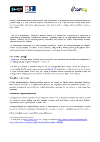Payment - may have some success because they allow memorization of payment tool data, thereby accelerating the
payment stage. It is clear that many of these considerations will have to be extensively revised if the Mobile
Commerce paradigm is to include highly advanced mobile devices, such as next-generation smartphones and even
more, tablets.



* The ICT & Management Observatories Research Centre is an integral part of Politecnico di Milano and its
Department of Management, Economics and Industrial Engineering . Many of the approximately 60 research team
members, comprising full and associate professors, researchers, PhD students and contract professors hold academic
roles within Politecnico di Milano.

The Observatories are directed to all those companies that offer ICT services and solutions (software and hardware
vendors, service providers, consultants, channel operators), and provide a detailed picture of the different Italian
market scenarios, with the objective of supporting companies in setting up the most effective offers.



Case Study: Cashlog1
Cashlog is the innovative mobile payments solution system for both merchants and customers that allows to sell or
buy digital goods, by using the mobile phone number only.

Since April 2011, Cashlog is available in Italy with the full coverage of the four national carriers; it is also part of a
commercial bundle of innovative payment services with CartaSi, the Italian leader in the credit card market, consisting
of Virtual POS and e-wallet facilities, plus the Cashlog m-payments solution. Currently also available in Spain, the
Cashlog solution will be progressively rolled out in the other European countrie sby the end of the year.

Description of the Service

Cashlog allows to pay for a digital content from an online site through the “Cashlog button”. By clicking the button,
the customer is redirected to a webform where he types the telephone number and confirms the purchase. As a
response, Cashlog sends a secure PIN code via SMS, that needs to be typed into the webform, to have the purchase
completed.

Benefits and targets of the Service

Cashlog does not foresee any hidden fees or additional ‘network fees’, it allows the immediate opportunity to verify
the transaction status, working only with reputable companies and with industry clean track record Cashlog’s
customer care service is also available on a 24/7 basis.

Cashlog makes fast and easy the payment process by mobile phones, in a safe and secure environment - boosting
revenue for merchants by attracting potential customers who either do not own a credit card or prefer not to use it.

In fact, Cashlog has two key targets, Merchants and Customers:


1
    To learn more, visit www.cashlog.com or join Cashlog on LinkedIN at: http://www.linkedin.com/groups/The-
Future-of-Commerce-Payments-3889780?mostPopular=&gid=3889780




                                                                                                                        7
 