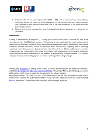 1.   Merchants who sell low value digital goods (0,99€ - 15€), such as virtual currency, news, e-Books,
        multimedia, ticketing and couponing, service bookings etc, can use Cashlog to have much higher conversion
        rates compared to credit cards or bank trasfers, due to the direct connections to the mobile operators
        powered by Buongiorno.
   2.   Customer, that can take advantage from using Cashlog as a fast and secure way to pay as a replacement for
        credit cards.

The Company

Cashlog is developed by Buongiorno**, a leading global enabler of the mobile connected life. With direct
connections to more than 130 telecom operators in 57 countries, 10 years experience in the mobile ecosystem and a
team of 1000 professionals, Buongiorno makes the mobile internet experience happen. Buongiorno is the preferred
partner for telecoms, enterprises, handset and connected device manufacturers, supporting them in delivering
customized mobile data experiences. Buongiorno has a potential reach of over 2 billion mobile consumers and an
array of services and content spacing from mobile content based value added services (VAS), innovative solutions to
deliver personalized mobile experience which are marketed or reside on many of the most popular OEM handsets
and digital stores; to mobile loyalty programs and mobile advertising and marketing campaigns.




**Since 2003, Buongiorno, a leading global enabler of services and solutions for the mobile connected life,
and the ICT & Management Observatories Research Centre, Politecnico di Milano, feed a strong and mutual
collaboration, jointly aimed at supporting the research in the telecom industry.
Buongiorno considers the research activity of the Observatories as the most authoritative voice on the
Italian mobile scenario.This fruitful collaboration is today even more empowered since the recent launch of
Cashlog, Buongiorno’s new solution in the promising sector of mobile payments.




                                                                                                                 8
 