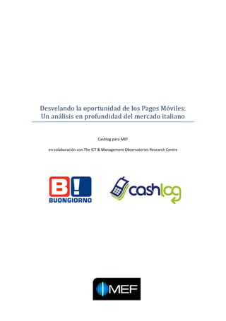 Desvelando la oportunidad de los Pagos Moviles:
Un analisis en profundidad del mercado italiano


                            Cashlog para MEF

  en colaboración con The ICT & Management Observatories Research Centre
 