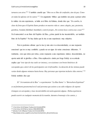 Cash Luna y el misticismoevangélico 10
turnarse con otros.”21 Y también enseñó que “Dios no es Dios de confusión, sino de paz. Como
en todas las iglesias de los santos”22. Un argumento bíblico que también nos pone a pensar sobre
la validez de esta experiencia, se halla en el libro de Gálatas, donde dice que “En cambio, la
clase de fruto que el Espíritu Santo produce en nuestra vida es: amor, alegría, paz, paciencia,
gentileza, bondad, fidelidad, humildad y control propio. ¡No existen leyes contra esas cosas!"23
Si el autocontrol es un fruto del Espíritu de Dios, ¿cómo puede la risa incontrolable, ser también
fruto de Su Espíritu? No hay dudas que la risa es una experiencia muy subjetiva.
Pero si podemos afirmar que la risa (y más aún si es descontrolada), es una respuesta
emocional que no es muy confiable y puede ser un signo de varias emociones diferentes. Y
realmente, creo que reírse por reírse, como respuesta a una experiencia mística descontrolada, no
aporta nada útil ni glorifica a Dios. Otra explicación citada por Jorge Erdely en su artículo
explica que “este tipo de risa suele ser intensa, y en ocasiones con brotes histéricos de
carcajadas que a decir de los participantes son irrefrenables. La duración de las mismas puede
variar desde algunos minutos hasta horas. Hay personas que reportan inclusive días enteros.” 24
Erdely también dice que
El “Avivamiento de la Risa” o experimentar “La Risa Santa” o “Borrachera Espiritual”
es un fenómeno paranormal en el cual personas que asisten a un culto religioso de repente
irrumpen en carcajadas y risas incontrolables sin razón aparente alguna. Dicha experiencia
puede ocurrir en cualquier momento de la reunión, durante el mensaje o los cantos, y
21 1 Corintios 14:32 Nueva Traducción Viviente(NTV)
22 1 Corintios 14:33 Reina-Valera 1960 (RVR1960)
23 Gálatas 5:22-23Nueva Traducción Viviente(NTV)
24 http://www.sectas.org/Articulos/movimiento/Libro_Avivamiento.asp
 