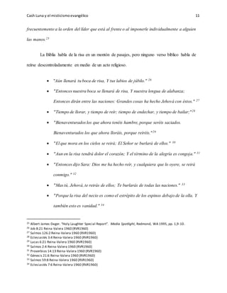 Cash Luna y el misticismoevangélico 11
frecuentemente a la orden del líder que está al frente o al imponerle individualmente a alguien
las manos.25
La Biblia habla de la risa en un montón de pasajes, pero ninguno verso bíblico habla de
reírse descontroladamente en medio de un acto religioso.
 "Aún llenará tu boca de risa, Y tus labios de júbilo." 26
 "Entonces nuestra boca se llenará de risa, Y nuestra lengua de alabanza;
Entonces dirán entre las naciones: Grandes cosas ha hecho Jehová con éstos." 27
 "Tiempo de llorar, y tiempo de reír; tiempo de endechar, y tiempo de bailar;"28
 "Bienaventurados los que ahora tenéis hambre, porque seréis saciados.
Bienaventurados los que ahora lloráis, porque reiréis."29
 "El que mora en los cielos se reirá; El Señor se burlará de ellos." 30
 "Aun en la risa tendrá dolor el corazón; Y el término de la alegría es congoja." 31
 "Entonces dijo Sara: Dios me ha hecho reír, y cualquiera que lo oyere, se reirá
conmigo." 32
 "Mas tú, Jehová, te reirás de ellos; Te burlarás de todas las naciones." 33
 "Porque la risa del necio es como el estrépito de los espinos debajo de la olla. Y
también esto es vanidad." 34
25 Albert James Dager. “Holy Laughter Special Report”. Media Spotlight, Redmond, WA 1995, pp. 1,9-10.
26 Job 8:21 Reina-Valera 1960 (RVR1960)
27 Salmos 126:2 Reina-Valera 1960 (RVR1960)
28 Eclesiastés 3:4 Reina-Valera 1960 (RVR1960)
29 Lucas 6:21 Reina-Valera 1960 (RVR1960)
30 Salmos 2:4 Reina-Valera 1960 (RVR1960)
31 Proverbios 14:13 Reina-Valera 1960 (RVR1960)
32 Génesis 21:6 Reina-Valera 1960 (RVR1960)
33 Salmos 59:8 Reina-Valera 1960 (RVR1960)
34 Eclesiastés 7:6 Reina-Valera 1960 (RVR1960)
 