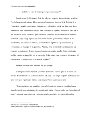 Cash Luna y el misticismoevangélico 12
 "El Señor se reirá de él; Porque ve que viene su día." 35
Cuando apareció el fenómeno de la risa religiosa, a muchos les pareció algo novedoso.
Pero lo han practicado algunos líderes dentro del movimiento de sectas de la Teología de la
Prosperidad y aquellos predicadores carismáticos y eclesiásticos que le han dado lugar. Pero
analizándolo mas, encontramos que esta falsa efervescencia espiritual no es nueva, sino que la
han practicado brujos, chamanes, gurús orientales y maestros de La Nueva Era en el mundo
occidental. Jorge Erdely explica que estas manifestaciones paranormales incluyen la risa
incontrolable, los sonidos de animales, las “borracheras espirituales” y sacudimientos y
convulsiones en el cuerpo de las personas. Además, viene acompañado de: Sensaciones de
bienestar, y sentimientos de amor y paz en la gente que participa de ella. Estas experiencias
también pueden ser impartidas por la imposición de las manos a una persona, o simplemente al
estar presente el gurú en turno en un servicio religioso.36
Ejemplos de estos falsos maestros son, por ejemplo:
a) Bhagwhan Shree Rajneesh y su “Vino Espiritual”: Famoso gurú de la Nueva Era
maestro de esta filosofía en los Estados Unidos y la India. Un antiguo seguidor de Rajneesh nos
narra como esas experiencias místicas que se desarrollaban dentro de su secta
“Era conocido por sus seguidores como el ebrio divino, porque se consideraba que
había bebido de las profundidades del pozo de la divinidad. Como seguidor que fui de Rajneesh
conocí cientos de sannyasines que viajaron a la India para beber del vino de Bhagwhan.
35 Salmos 37:13 Reina-Valera 1960 (RVR1960)
36 http://www.sectas.org/Articulos/movimiento/Libro_Avivamiento.asp
 