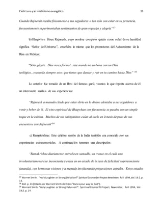 Cash Luna y el misticismoevangélico 13
Cuando Rajneesh tocaba físicamente a sus seguidores o tan sólo con estar en su presencia,
frecuentemente experimentaban sentimientos de gran regocijo y alegría”37
b) Bhagwhan Shree Rajneesh, cuyo nombre completo quizás como señal de su humildad
significa “Señor del Universo”, enseñaba lo mismo que los promotores del Avivamiento de la
Risa en México:
“Sólo gózate...Dios no es formal...este mundo no embona con un Dios
teológico...recuerda siempre esto: que tienes que danzar y reír en tu camino hacia Dios” 38
Lo anterior fue tomado de un libro del famoso gurú; veamos lo que reporta acerca de él
un interesante análisis de sus experiencias:
“Rajneesh a menudo citado por estar ebrio en lo divino alentaba a sus seguidores a
venir y beber de él. El vino espiritual de Bhagwhan con frecuencia se pasaba con un simple
toque en la cabeza. Muchos de sus sannyasines caían al suelo en éxtasis después de sus
encuentros con Rajneesh”39
c) Ramakrishna: Este célebre santón de la India también era conocido por sus
experiencias extrasensoriales. A continuación tenemos una descripción:
“Ramakrishna diariamente entraba en samadhi, un trance en el cuál uno
involuntariamente cae inconciente y entra en un estado de éxtasis de felicidad superconciente
(ananda), con hermosas visiones y a menudo involucrando proyecciones astrales. Estos estados
37 Warren Smith. “Holy Laughter or Strong Delusion?” Spiritual CounterfeitProjectNewsletter, Fall 1994,Vol.19:2.p.
13.
38 Ibíd. p. 14 (Citado por Warrent Smith del libro “Danceyour way to God”).
39 Warrent Smith. “Holy Laughter or Strong Delusion?”. Spiritual CounterfitProject, Newsletter, Fall 1994, Vol.
19:2. p. 14
 