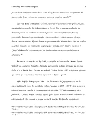 Cash Luna y el misticismoevangélico 14
pueden durar desde unos minutos hasta varios días y frecuentemente están acompañados de
risa...el podía llevar a otros a ese estado con sólo tocar su cabeza o pecho”40
d) Swami Baba Muktananda: “Swami...transfería lo que se llamaba la gracia del gurú a
sus seguidores por medio del shaktipat (contacto físico). Esta gracia desencadenaba un
despertar gradual del kundalini que a su vez producía varias manifestaciones físicas y
emocionales. Las manifestaciones incluían risa incontrolable, rugidos, ladridos, silbidos,
llantos, convulsiones, etc. Algunos devotos se quedaban mudos o inconscientes. Muchos de ellos
se sentían invadidos con sentimientos de gran gozo y de paz y amor. En otras ocasiones el
“fuego” del kundalini era tan poderoso que involuntariamente se hiperventilaban para
refrescarse”41
Lo anterior fue descrito por Joy Smith, ex-seguidor de Muktananda. Nahum Rosario
“apóstol” de Ministerios Mundiales Maranatha curiosamente ha traído a México una novedad
similar a la de Swami Baba. En cultos de Amistad Cristiana durante 1995 se reportaron personas
que sentían que se quemaban al estar en la presencia del pseudo-profeta.
e) La Religión de Qigong en China: “Yan Xin maestro de Qigong conocido por la
mayoría del pueblo chino dio una plática en San Francisco en 1991. 1700 devotos, la mayoría
chinos acudieron a escuchar a Yan en el auditorio masónico. El 16 de mayo de ese año el
periódico La Crónica de San Francisco reportó que a escasos minutos de haber comenzado la
plática varios de ellos empezaron a experimentar lo que Yan Xin llamaba movimientos
40 Warrent Smith. “Holy Laughter or Strong Delusion?”. Spiritual CounterfitProject, Newsletter, Fall 1994, Vol.
19:2. p. 14
41 Warrent Smith. “Holy Laughter or Strong Delusion?”. Spiritual CounterfitProject, Newsletter, Fall 1994, Vol.
19:2. p. 14
 